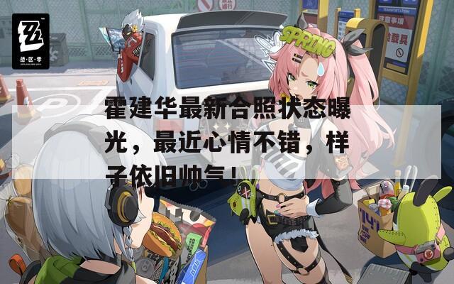 霍建华最新合照状态曝光，最近心情不错，样子依旧帅气！