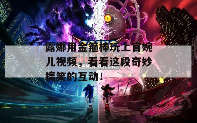 露娜用金箍棒玩上官婉儿视频，看看这段奇妙搞笑的互动！