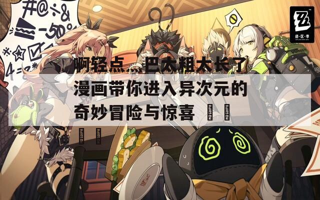 啊轻点灬巴太粗太长了漫画带你进入异次元的奇妙冒险与惊喜 رحلة