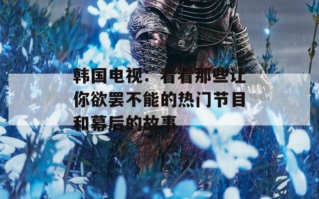 韩国电视：看看那些让你欲罢不能的热门节目和幕后的故事