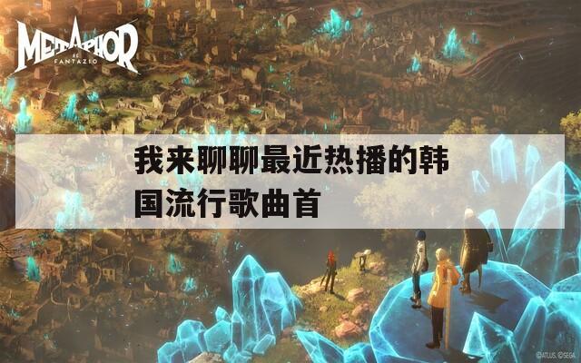 我来聊聊最近热播的韩国流行歌曲首