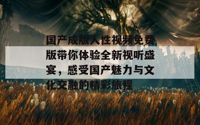 国产成版人性视频免费版带你体验全新视听盛宴，感受国产魅力与文化交融的精彩旅程