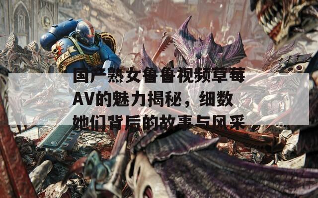 国产熟女鲁鲁视频草莓AV的魅力揭秘，细数她们背后的故事与风采