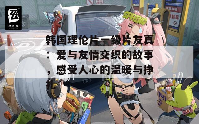 韩国理伦片一级片友真：爱与友情交织的故事，感受人心的温暖与挣扎