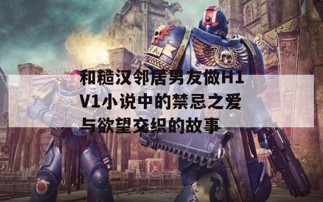 和糙汉邻居男友做H1V1小说中的禁忌之爱与欲望交织的故事