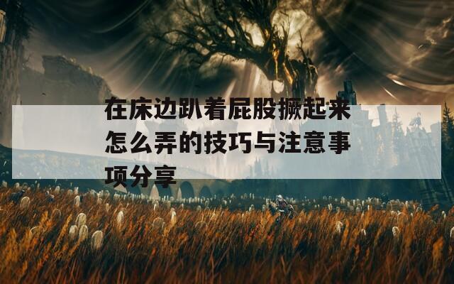在床边趴着屁股撅起来怎么弄的技巧与注意事项分享