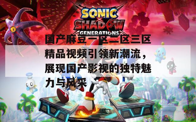 国产麻豆一区二区三区精品视频引领新潮流，展现国产影视的独特魅力与风采