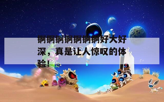 锕锕锕锕锕锕锕好大好深，真是让人惊叹的体验！
