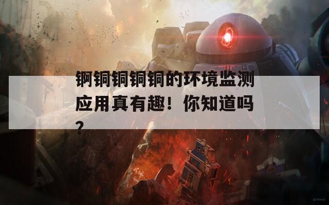锕铜铜铜铜的环境监测应用真有趣！你知道吗？