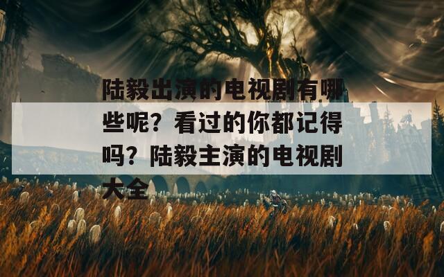 陆毅出演的电视剧有哪些呢？看过的你都记得吗？陆毅主演的电视剧大全