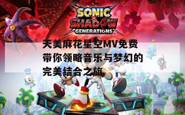 天美麻花星空MV免费带你领略音乐与梦幻的完美结合之旅