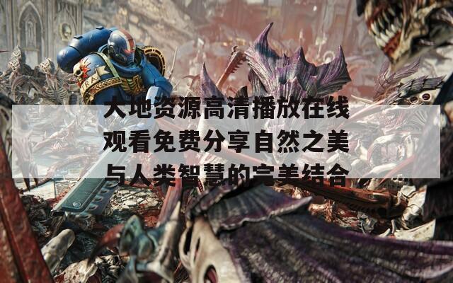 大地资源高清播放在线观看免费分享自然之美与人类智慧的完美结合
