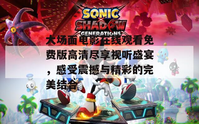 大场面电影在线观看免费版高清尽享视听盛宴，感受震撼与精彩的完美结合
