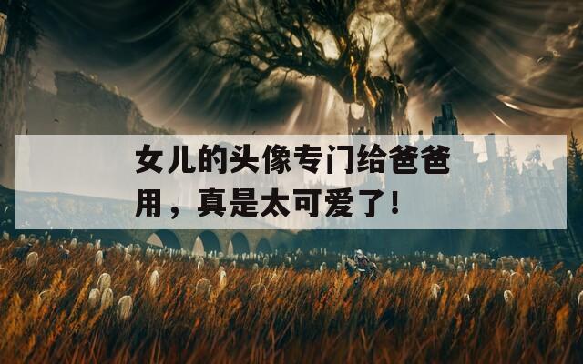 女儿的头像专门给爸爸用，真是太可爱了！