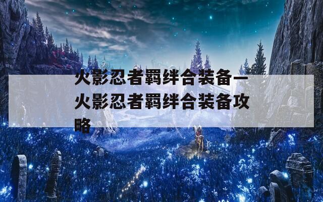 火影忍者羁绊合装备—火影忍者羁绊合装备攻略