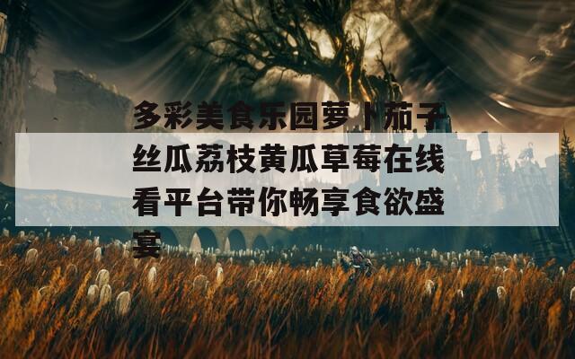 多彩美食乐园萝卜茄子丝瓜荔枝黄瓜草莓在线看平台带你畅享食欲盛宴