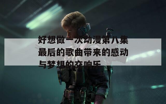 好想做一次动漫第八集最后的歌曲带来的感动与梦想的交响乐