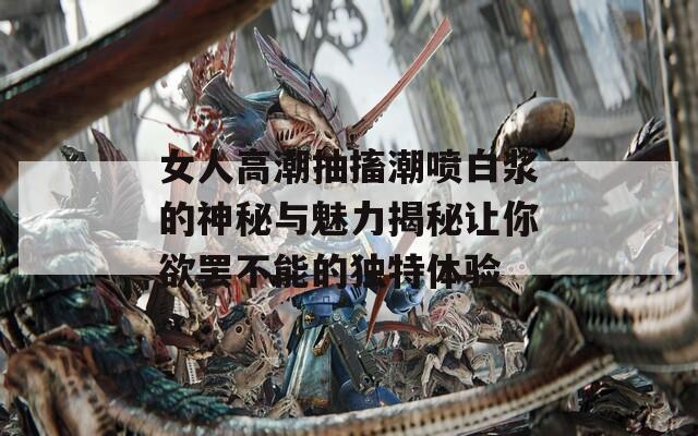 女人高潮抽搐潮喷白浆的神秘与魅力揭秘让你欲罢不能的独特体验