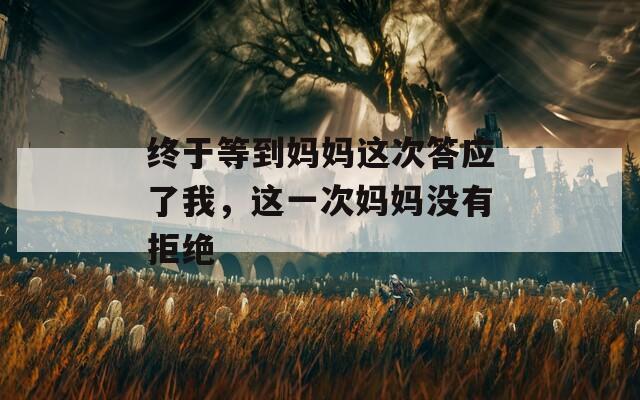 终于等到妈妈这次答应了我，这一次妈妈没有拒绝