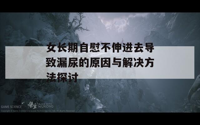 女长期自慰不伸进去导致漏尿的原因与解决方法探讨