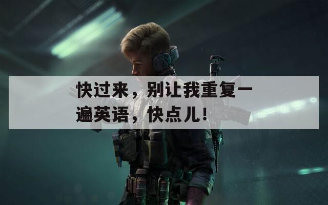 快过来，别让我重复一遍英语，快点儿！