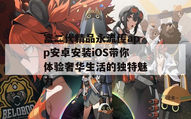 富二代精品永流传app安卓安装iOS带你体验奢华生活的独特魅力
