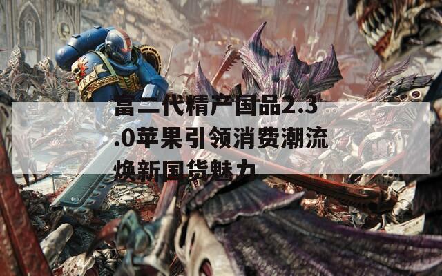 富二代精产国品2.3.0苹果引领消费潮流焕新国货魅力