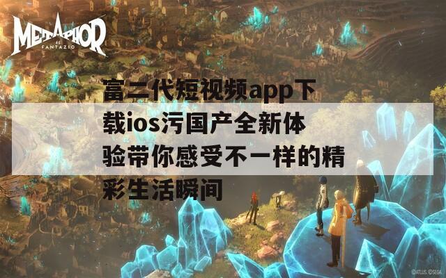 富二代短视频app下载ios污国产全新体验带你感受不一样的精彩生活瞬间
