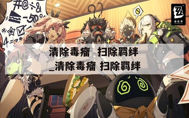 清除毒瘤  扫除羁绊_清除毒瘤 扫除羁绊