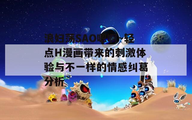 浪妇荡SAO嗯啊～轻点H漫画带来的刺激体验与不一样的情感纠葛分析