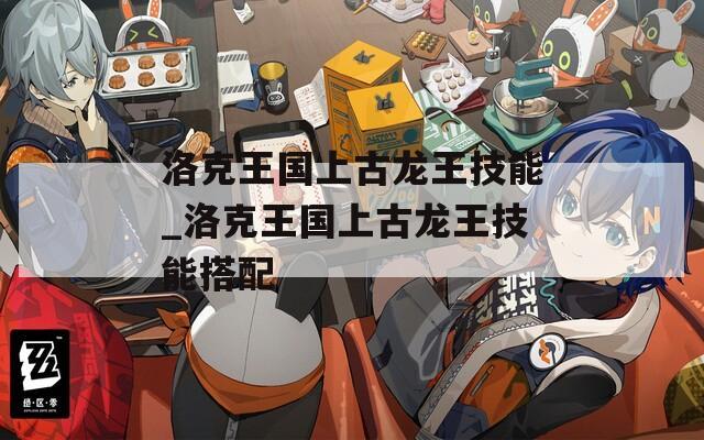 洛克王国上古龙王技能_洛克王国上古龙王技能搭配