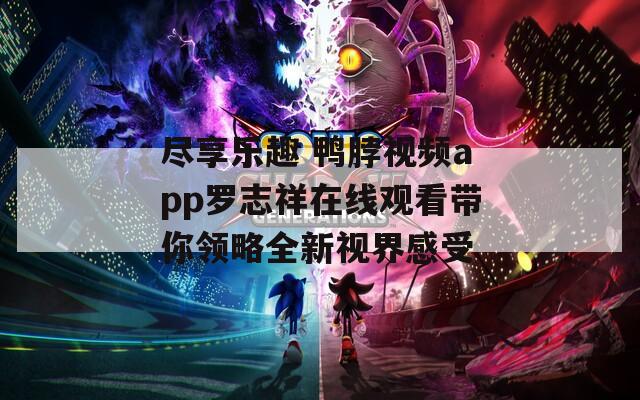 尽享乐趣 鸭脖视频app罗志祥在线观看带你领略全新视界感受