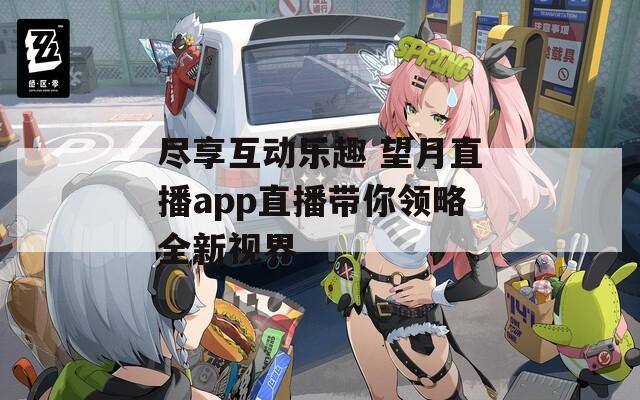尽享互动乐趣 望月直播app直播带你领略全新视界