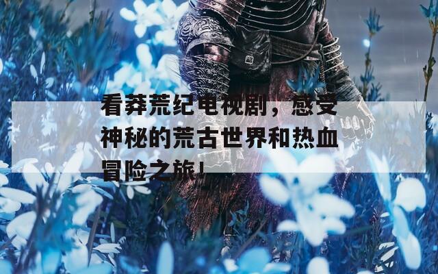 看莽荒纪电视剧，感受神秘的荒古世界和热血冒险之旅！