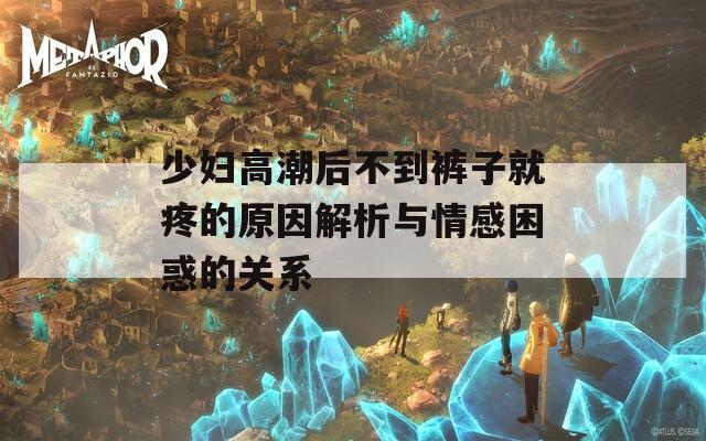 少妇高潮后不到裤子就疼的原因解析与情感困惑的关系