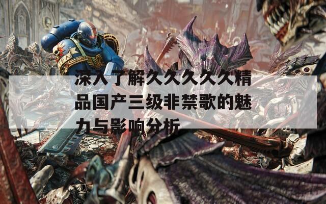 深入了解久久久久久精品国产三级非禁歌的魅力与影响分析