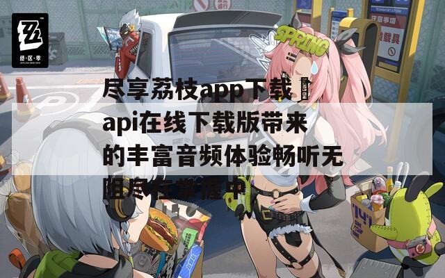 尽享荔枝app下载汅api在线下载版带来的丰富音频体验畅听无阻尽在掌握中