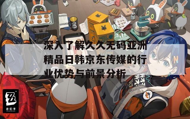 深入了解久久无码亚洲精品日韩京东传媒的行业优势与前景分析