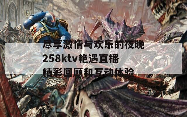 尽享激情与欢乐的夜晚258ktv艳遇直播精彩回顾和互动体验