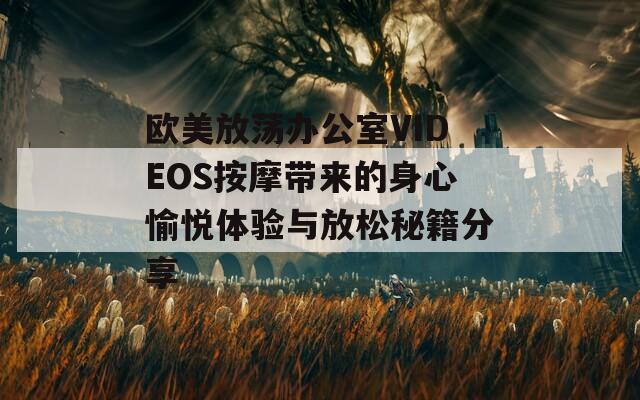 欧美放荡办公室VIDEOS按摩带来的身心愉悦体验与放松秘籍分享