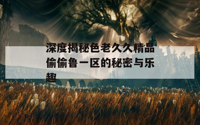深度揭秘色老久久精品偷偷鲁一区的秘密与乐趣