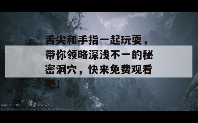 舌尖和手指一起玩耍，带你领略深浅不一的秘密洞穴，快来免费观看吧！