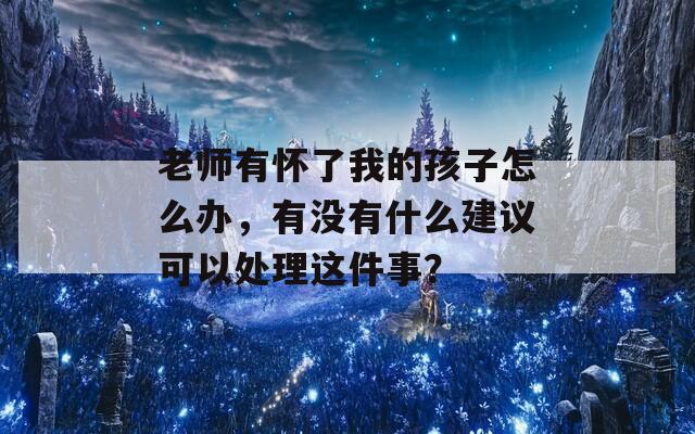 老师有怀了我的孩子怎么办，有没有什么建议可以处理这件事？