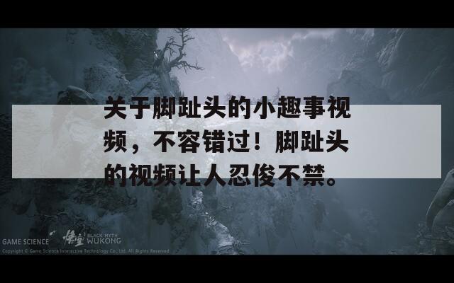 关于脚趾头的小趣事视频，不容错过！脚趾头的视频让人忍俊不禁。