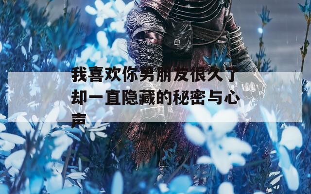 我喜欢你男朋友很久了却一直隐藏的秘密与心声