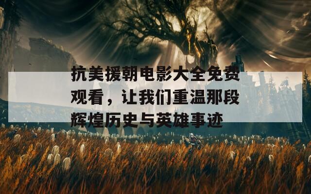 抗美援朝电影大全免费观看，让我们重温那段辉煌历史与英雄事迹