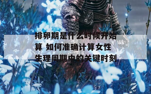 排卵期是什么时候开始算 如何准确计算女性生理周期中的关键时刻