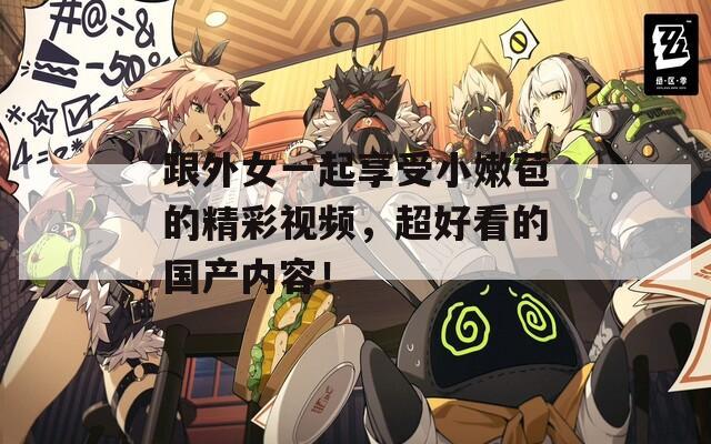 跟外女一起享受小嫩苞的精彩视频，超好看的国产内容！