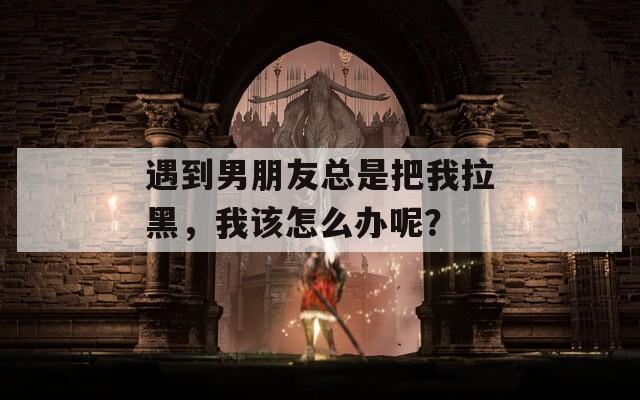遇到男朋友总是把我拉黑，我该怎么办呢？