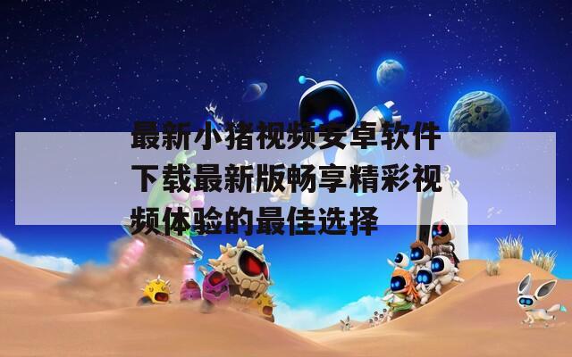 最新小猪视频安卓软件下载最新版畅享精彩视频体验的最佳选择